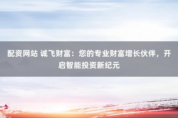 配资网站 诚飞财富：您的专业财富增长伙伴，开启智能投资新纪元