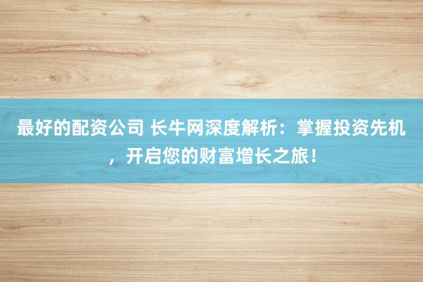最好的配资公司 长牛网深度解析：掌握投资先机，开启您的财富增长之旅！