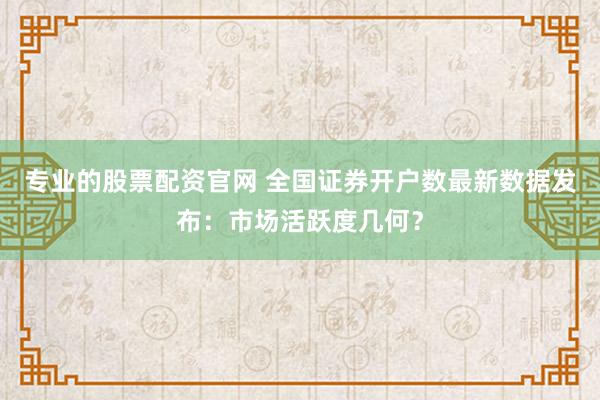 专业的股票配资官网 全国证券开户数最新数据发布：市场活跃度几何？