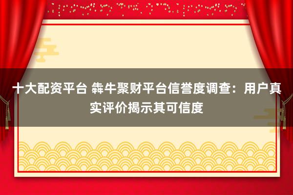 十大配资平台 犇牛聚财平台信誉度调查：用户真实评价揭示其可信度