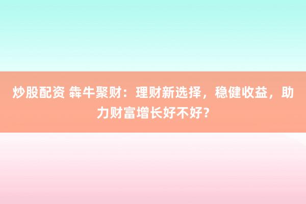炒股配资 犇牛聚财：理财新选择，稳健收益，助力财富增长好不好？