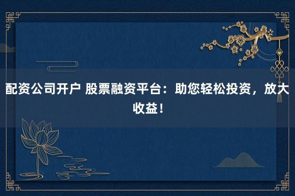 配资公司开户 股票融资平台:助您轻松投资,放大收益!