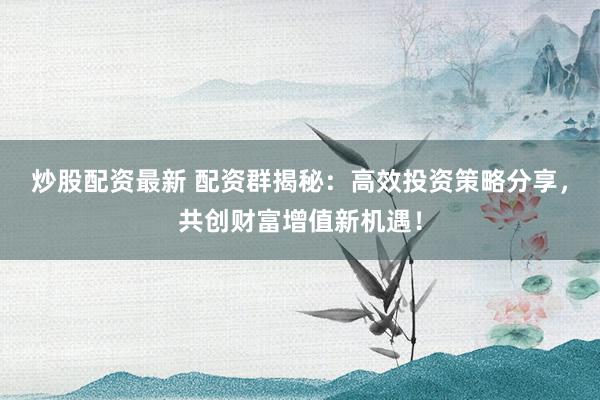 炒股配资最新 配资群揭秘：高效投资策略分享，共创财富增值新机遇！