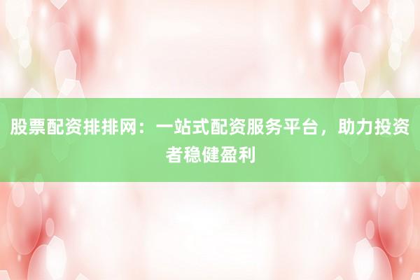 股票配资排排网：一站式配资服务平台，助力投资者稳健盈利