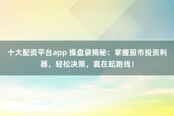 十大配资平台app 操盘袋揭秘：掌握股市投资利器，轻松决策，赢在起跑线！