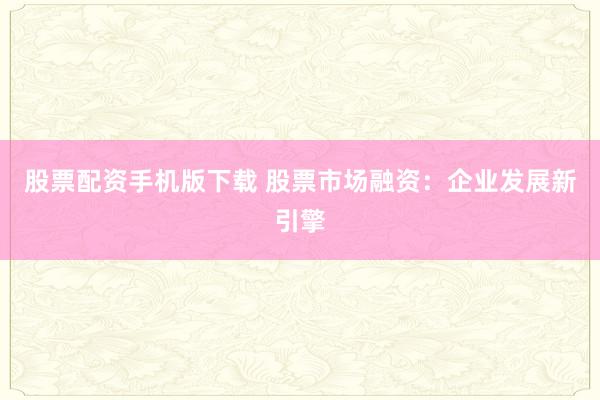 股票配资手机版下载 股票市场融资：企业发展新引擎