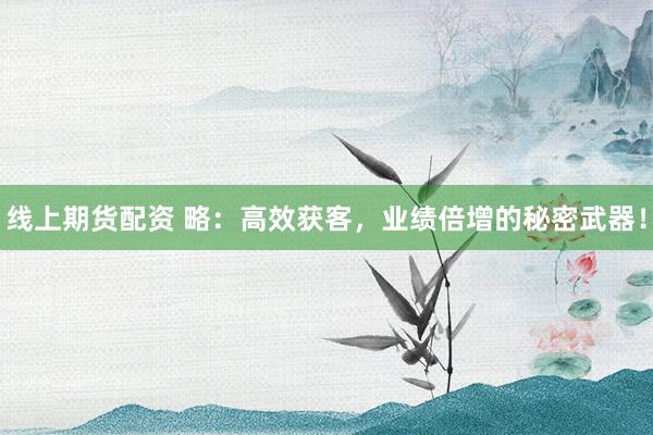 线上期货配资 略：高效获客，业绩倍增的秘密武器！
