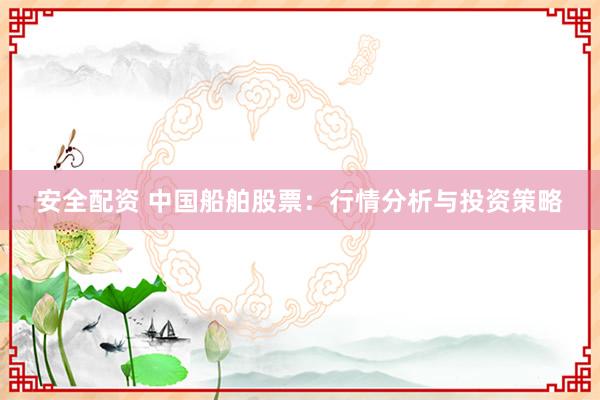 安全配资 中国船舶股票：行情分析与投资策略