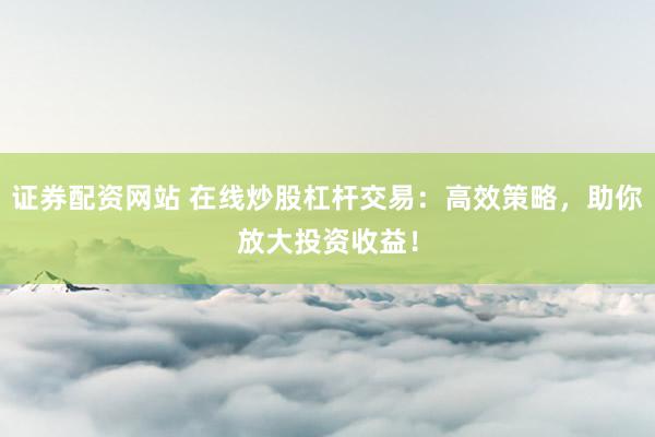 证券配资网站 在线炒股杠杆交易：高效策略，助你放大投资收益！