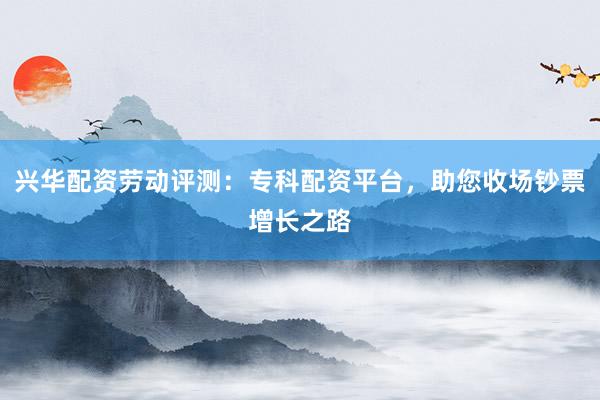 兴华配资劳动评测：专科配资平台，助您收场钞票增长之路