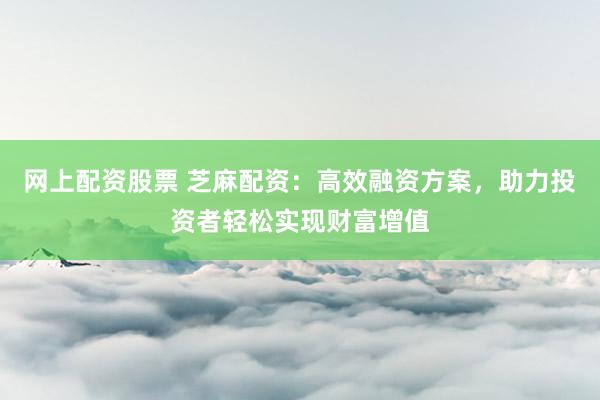 网上配资股票 芝麻配资：高效融资方案，助力投资者轻松实现财富增值