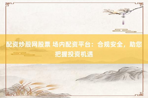 配资炒股网股票 场内配资平台：合规安全，助您把握投资机遇
