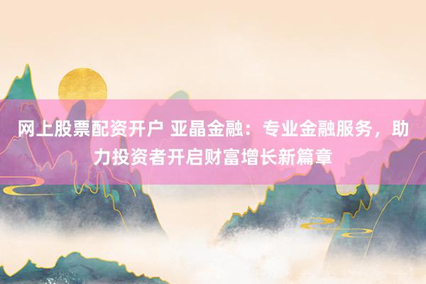网上股票配资开户 亚晶金融：专业金融服务，助力投资者开启财富增长新篇章