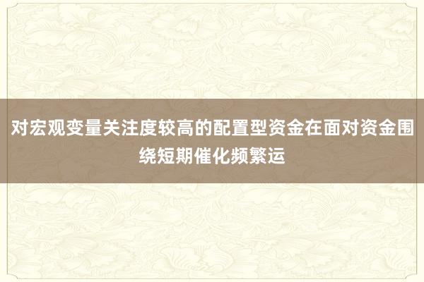 对宏观变量关注度较高的配置型资金在面对资金围绕短期催化频繁运