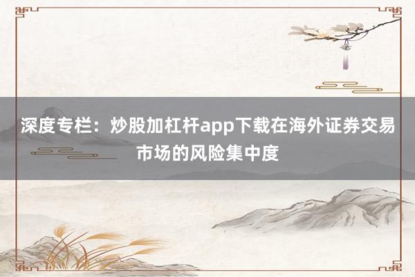 深度专栏：炒股加杠杆app下载在海外证券交易市场的风险集中度