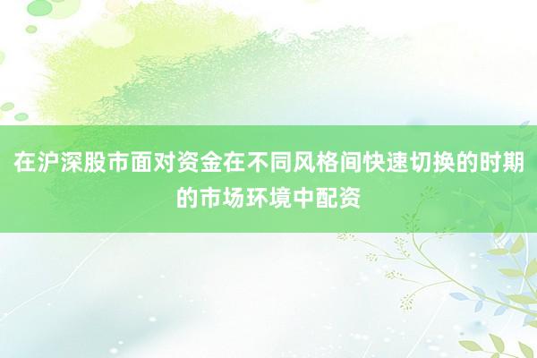 在沪深股市面对资金在不同风格间快速切换的时期的市场环境中配资
