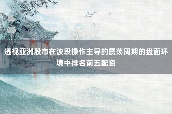透视亚洲股市在波段操作主导的震荡周期的盘面环境中排名前五配资
