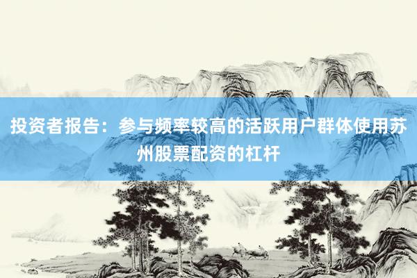 投资者报告：参与频率较高的活跃用户群体使用苏州股票配资的杠杆