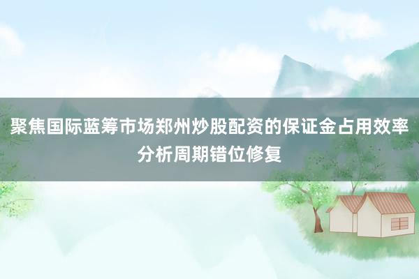 聚焦国际蓝筹市场郑州炒股配资的保证金占用效率分析周期错位修复